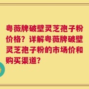 粤薇牌破壁灵芝孢子粉价格？详解粤薇牌破壁灵芝孢子粉的市场价和购买渠道？
