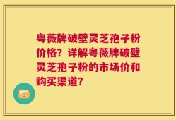 粤薇牌破壁灵芝孢子粉价格？详解粤薇牌破壁灵芝孢子粉的市场价和购买渠道？