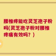 腰椎疼能吃灵芝孢子粉吗(灵芝孢子粉对腰椎疼痛有效吗？)