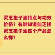 灵芝孢子油特点与功效价格？有谁知道仙芝楼灵芝孢子油这个产品怎么样？