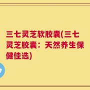 三七灵芝软胶囊(三七灵芝胶囊：天然养生保健佳选)