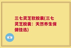 三七灵芝软胶囊(三七灵芝胶囊：天然养生保健佳选)