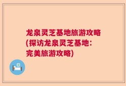 龙泉灵芝基地旅游攻略(探访龙泉灵芝基地：完美旅游攻略)