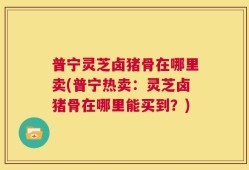 普宁灵芝卤猪骨在哪里卖(普宁热卖：灵芝卤猪骨在哪里能买到？)
