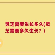 灵芝需要生长多久(灵芝需要多久生长？)