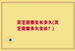 灵芝需要生长多久(灵芝需要多久生长？)