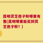 昆明灵芝孢子粉哪里有售(昆明哪里能买到灵芝孢子粉？)