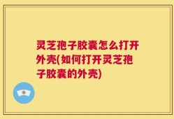 灵芝孢子胶囊怎么打开外壳(如何打开灵芝孢子胶囊的外壳)