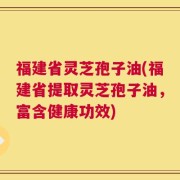 福建省灵芝孢子油(福建省提取灵芝孢子油，富含健康功效)