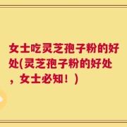 女士吃灵芝孢子粉的好处(灵芝孢子粉的好处，女士必知！)
