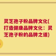 灵芝孢子粉品牌文化(打造健康品牌文化：灵芝孢子粉的品牌之道)
