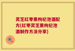 灵芝红枣黑枸杞泡酒配方(红枣灵芝黑枸杞泡酒制作方法分享)