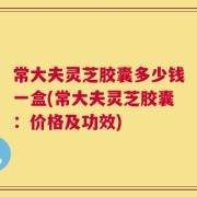 常大夫灵芝胶囊多少钱一盒(常大夫灵芝胶囊：价格及功效)