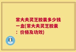 常大夫灵芝胶囊多少钱一盒(常大夫灵芝胶囊：价格及功效)