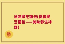 袋装灵芝菌包(袋装灵芝菌包——美味养生神器)