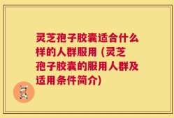 灵芝孢子胶囊适合什么样的人群服用 (灵芝孢子胶囊的服用人群及适用条件简介)