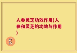 人参灵芝功效作用(人参和灵芝的功效与作用)