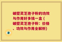 破壁灵芝孢子粉的功效与作用好多钱一盒 (破壁灵芝孢子粉：价格、功效与作用全解析)