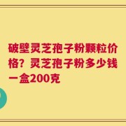破壁灵芝孢子粉颗粒价格？灵芝孢子粉多少钱一盒200克