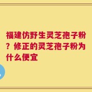 福建仿野生灵芝孢子粉？修正的灵芝孢子粉为什么便宜