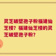 灵芝破壁孢子粉福建仙芝楼？福建仙芝楼的灵芝破壁孢子粉？