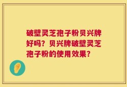 破壁灵芝孢子粉贝兴牌好吗？贝兴牌破壁灵芝孢子粉的使用效果？
