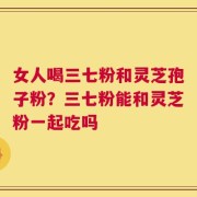 女人喝三七粉和灵芝孢子粉？三七粉能和灵芝粉一起吃吗