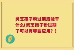 灵芝孢子粉过期后能干什么(灵芝孢子粉过期了可以有哪些应用？)