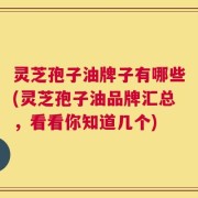 灵芝孢子油牌子有哪些(灵芝孢子油品牌汇总，看看你知道几个)