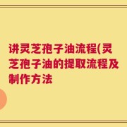 讲灵芝孢子油流程(灵芝孢子油的提取流程及制作方法