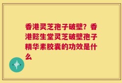 香港灵芝孢子破壁？香港懿生堂灵芝破壁孢子精华素胶囊的功效是什么