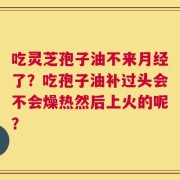 吃灵芝孢子油不来月经了？吃孢子油补过头会不会燥热然后上火的呢？