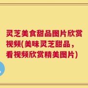 灵芝美食甜品图片欣赏视频(美味灵芝甜品，看视频欣赏精美图片)