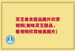 灵芝美食甜品图片欣赏视频(美味灵芝甜品，看视频欣赏精美图片)