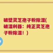破壁灵芝孢子粉除湿(破湿利器：纯正灵芝孢子粉除湿！)