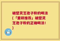 破壁灵芝孢子粉的喝法(「重磅推荐」破壁灵芝孢子粉的正确喝法！)