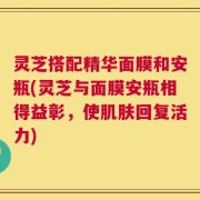 灵芝搭配精华面膜和安瓶(灵芝与面膜安瓶相得益彰，使肌肤回复活力)