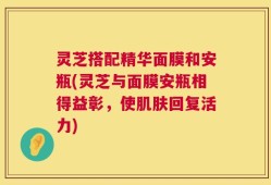 灵芝搭配精华面膜和安瓶(灵芝与面膜安瓶相得益彰，使肌肤回复活力)