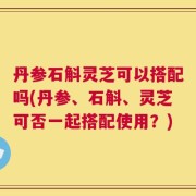 丹参石斛灵芝可以搭配吗(丹参、石斛、灵芝可否一起搭配使用？)