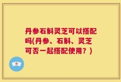 丹参石斛灵芝可以搭配吗(丹参、石斛、灵芝可否一起搭配使用？)
