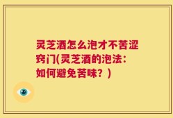 灵芝酒怎么泡才不苦涩窍门(灵芝酒的泡法：如何避免苦味？)