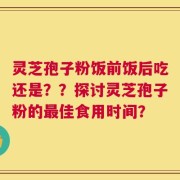 灵芝孢子粉饭前饭后吃还是？？探讨灵芝孢子粉的最佳食用时间？