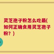 灵芝孢子粉怎么吃最(如何正确食用灵芝孢子粉？)