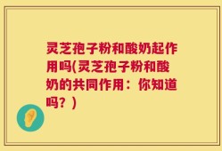 灵芝孢子粉和酸奶起作用吗(灵芝孢子粉和酸奶的共同作用：你知道吗？)