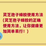 灵芝孢子蜂胶使用方法(灵芝孢子蜂胶的正确使用方法，让你健康更加简单易行！)