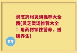 灵芝药材煲汤推荐大全图(灵芝煲汤推荐大全：用药材锁住营养，送暖养生)