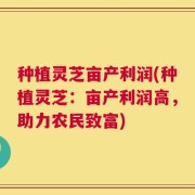 种植灵芝亩产利润(种植灵芝：亩产利润高，助力农民致富)