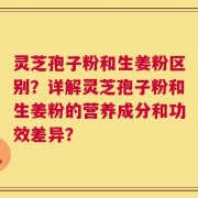 灵芝孢子粉和生姜粉区别？详解灵芝孢子粉和生姜粉的营养成分和功效差异？