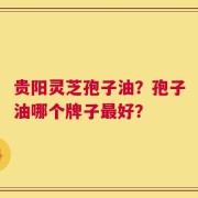 贵阳灵芝孢子油？孢子油哪个牌子最好？