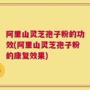 阿里山灵芝孢子粉的功效(阿里山灵芝孢子粉的康复效果)